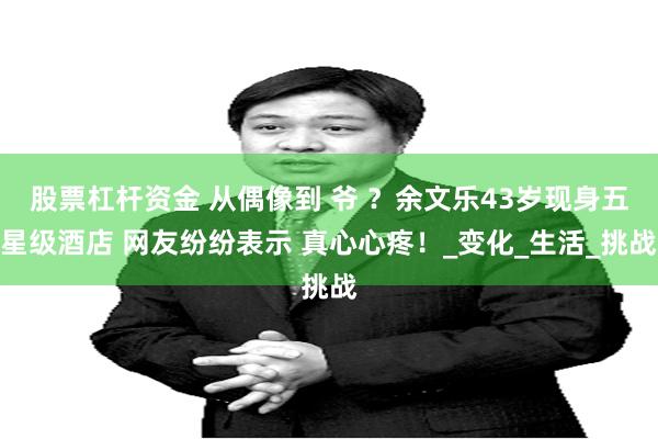 股票杠杆资金 从偶像到 爷 ？余文乐43岁现身五星级酒店 网友纷纷表示 真心心疼！_变化_生活_挑战