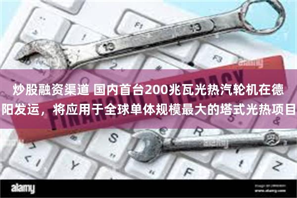 炒股融资渠道 国内首台200兆瓦光热汽轮机在德阳发运，将应用于全球单体规模最大的塔式光热项目
