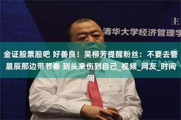 金证股票股吧 好善良！吴柳芳提醒粉丝：不要去管晨辰那边带节奏 到头来伤到自己_视频_网友_时间