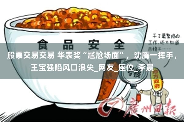 股票交易交易 华表奖“尴尬场面”，沈腾一挥手，王宝强陷风口浪尖_网友_座位_李晨