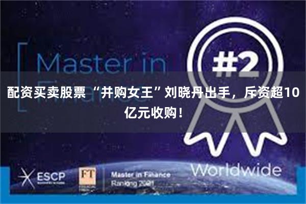 配资买卖股票 “并购女王”刘晓丹出手，斥资超10亿元收购！