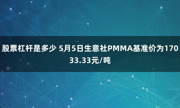 股票杠杆是多少 5月5日生意社PMMA基准价为17033.33元/吨