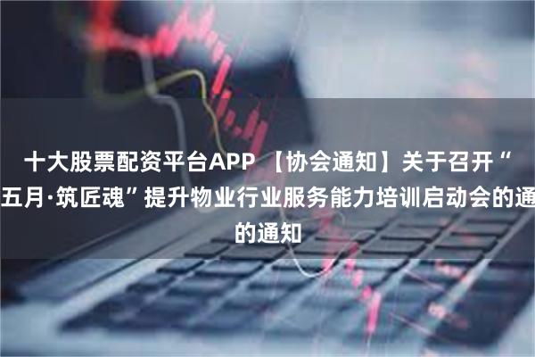 十大股票配资平台APP 【协会通知】关于召开“红五月·筑匠魂”提升物业行业服务能力培训启动会的通知