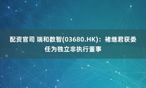 配资官司 瑞和数智(03680.HK)：褚继君获委任为独立非执行董事