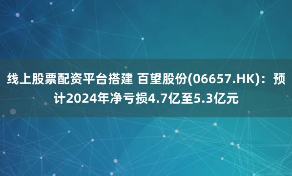 线上股票配资平台搭建 百望股份(06657.HK)：预计2024年净亏损4.7亿至5.3亿元