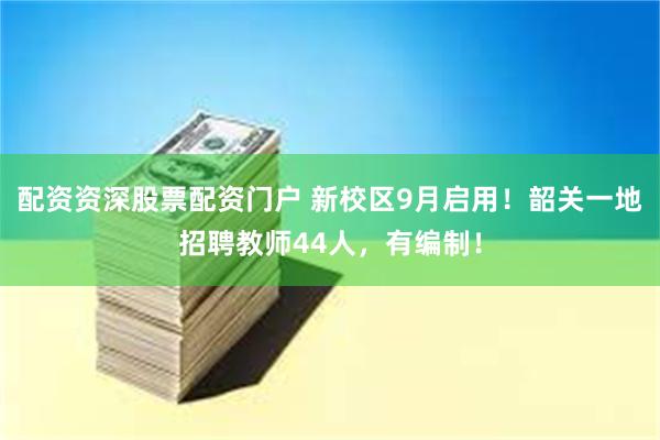 配资资深股票配资门户 新校区9月启用！韶关一地招聘教师44人，有编制！