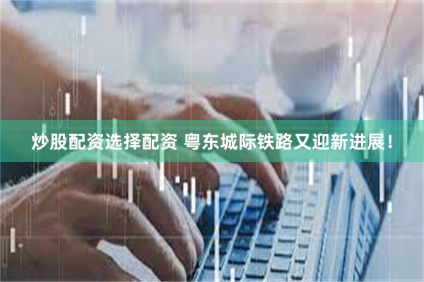 炒股配资选择配资 粤东城际铁路又迎新进展！