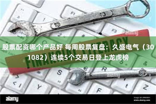 股票配资哪个产品好 每周股票复盘：久盛电气（301082）连续5个交易日登上龙虎榜