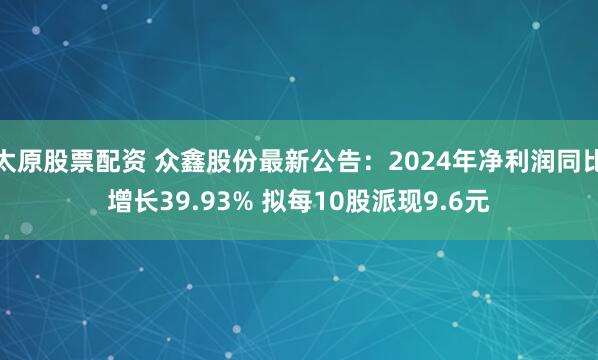 太原股票配资 众鑫股份最新公告：2024年净利润同比增长39.93% 拟每10股派现9.6元