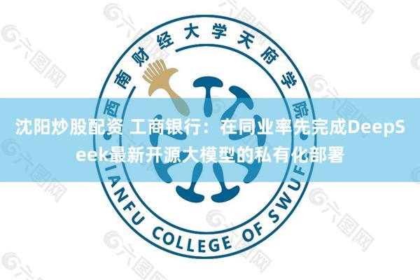 沈阳炒股配资 工商银行：在同业率先完成DeepSeek最新开源大模型的私有化部署