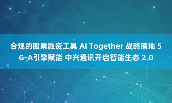 合规的股票融资工具 AI Together 战略落地 5G-A引擎赋能 中兴通讯开启智能生态 2.0