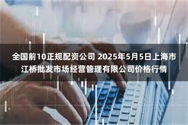 全国前10正规配资公司 2025年5月5日上海市江桥批发市场经营管理有限公司价格行情