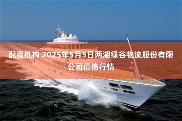 配资机构 2025年5月5日两湖绿谷物流股份有限公司价格行情