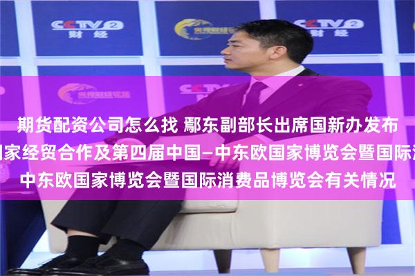 期货配资公司怎么找 鄢东副部长出席国新办发布会介绍中国与中东欧国家经贸合作及第四届中国—中东欧国家博览会暨国际消费品博览会有关情况