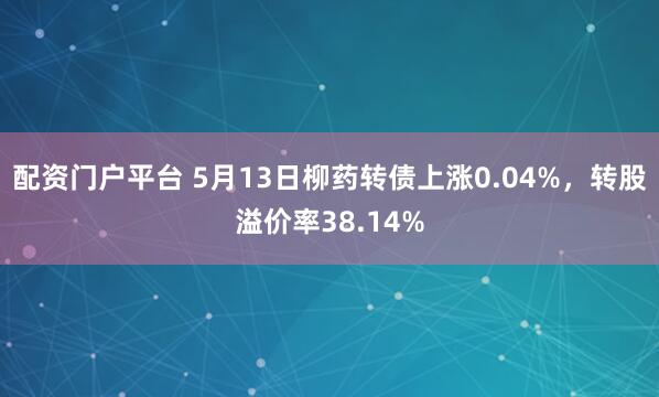 配资门户平台 5月13日柳药转债上涨0.04%，转股溢价率38.14%