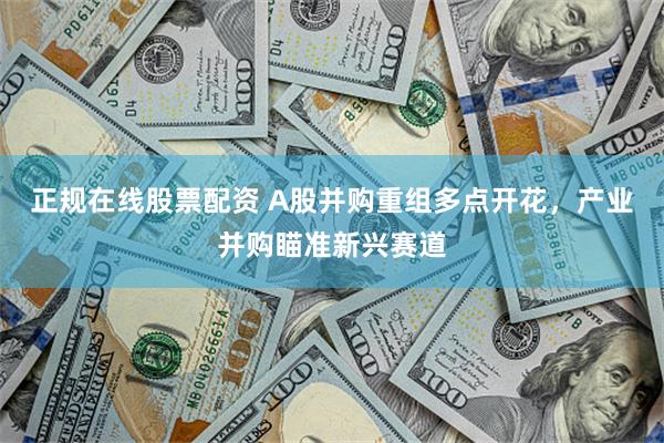 正规在线股票配资 A股并购重组多点开花，产业并购瞄准新兴赛道