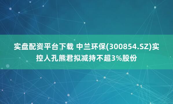 实盘配资平台下载 中兰环保(300854.SZ)实控人孔熊君拟减持不超3%股份