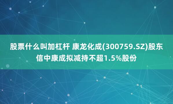 股票什么叫加杠杆 康龙化成(300759.SZ)股东信中康成拟减持不超1.5%股份