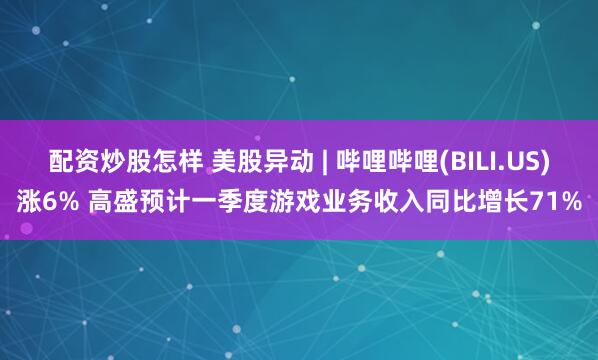 配资炒股怎样 美股异动 | 哔哩哔哩(BILI.US)涨6% 高盛预计一季度游戏业务收入同比增长71%
