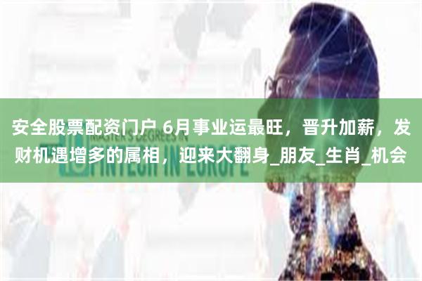 安全股票配资门户 6月事业运最旺，晋升加薪，发财机遇增多的属相，迎来大翻身_朋友_生肖_机会