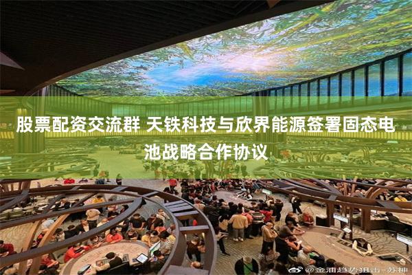 股票配资交流群 天铁科技与欣界能源签署固态电池战略合作协议
