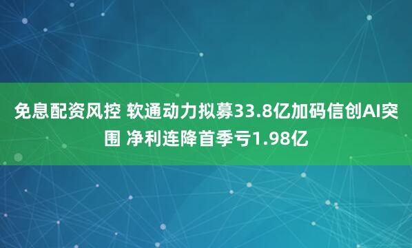 免息配资风控 软通动力拟募33.8亿加码信创AI突围 净利连降首季亏1.98亿