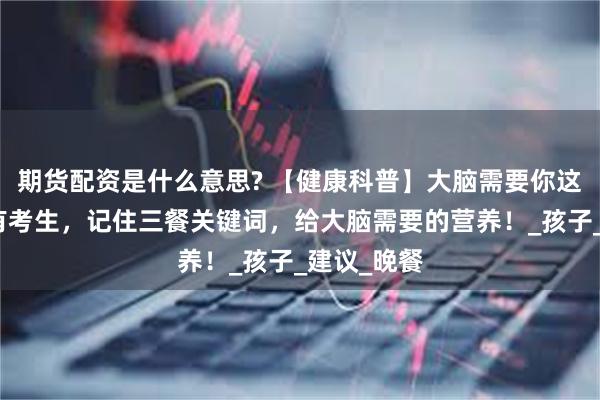 期货配资是什么意思? 【健康科普】大脑需要你这么吃！家有考生，记住三餐关键词，给大脑需要的营养！_孩子_建议_晚餐