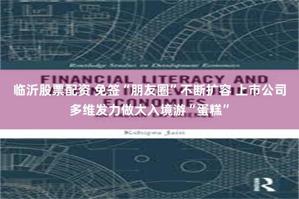 临沂股票配资 免签“朋友圈”不断扩容 上市公司多维发力做大入境游“蛋糕”