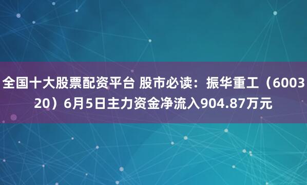 全国十大股票配资平台 股市必读：振华重工（600320）6月5日主力资金净流入904.87万元