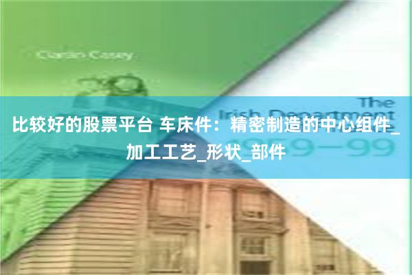 比较好的股票平台 车床件：精密制造的中心组件_加工工艺_形状_部件