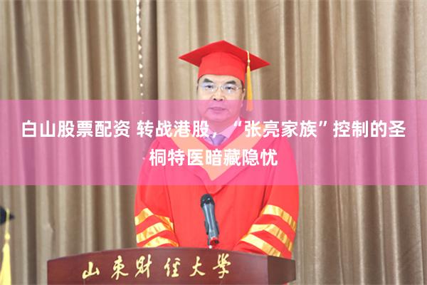 白山股票配资 转战港股，“张亮家族”控制的圣桐特医暗藏隐忧