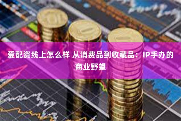 爱配资线上怎么样 从消费品到收藏品：IP手办的商业野望