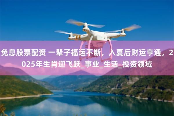 免息股票配资 一辈子福运不断，入夏后财运亨通，2025年生肖迎飞跃_事业_生活_投资领域
