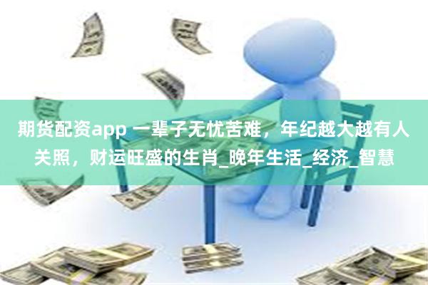 期货配资app 一辈子无忧苦难，年纪越大越有人关照，财运旺盛的生肖_晚年生活_经济_智慧