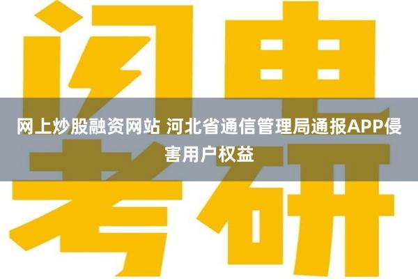 网上炒股融资网站 河北省通信管理局通报APP侵害用户权益