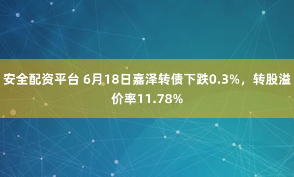 安全配资平台 6月18日嘉泽转债下跌0.3%，转股溢价率11.78%