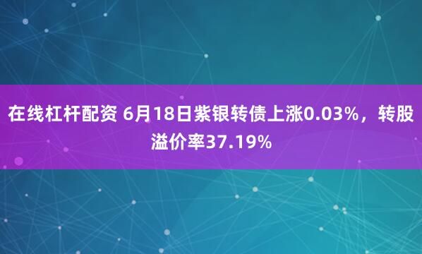 在线杠杆配资 6月18日紫银转债上涨0.03%，转股溢价率37.19%