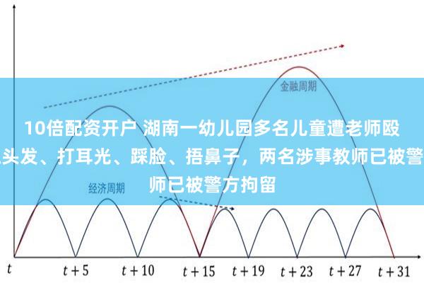 10倍配资开户 湖南一幼儿园多名儿童遭老师殴打，抓头发、打耳光、踩脸、捂鼻子，两名涉事教师已被警方拘留