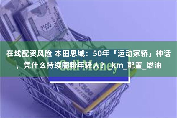 在线配资风险 本田思域：50年「运动家轿」神话，凭什么持续圈粉年轻人？_km_配置_燃油
