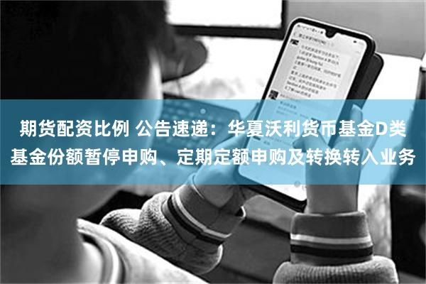 期货配资比例 公告速递：华夏沃利货币基金D类基金份额暂停申购、定期定额申购及转换转入业务
