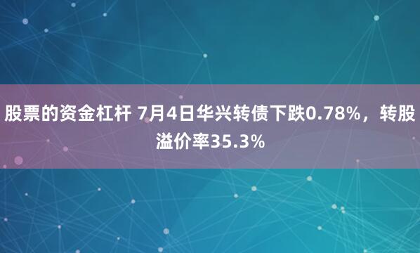 股票的资金杠杆 7月4日华兴转债下跌0.78%，转股溢价率35.3%