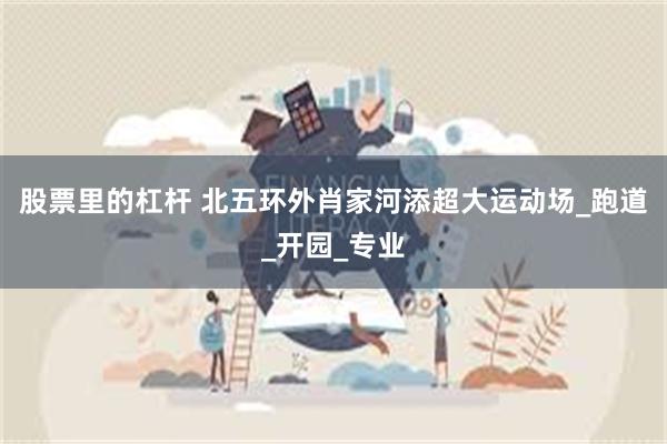股票里的杠杆 北五环外肖家河添超大运动场_跑道_开园_专业