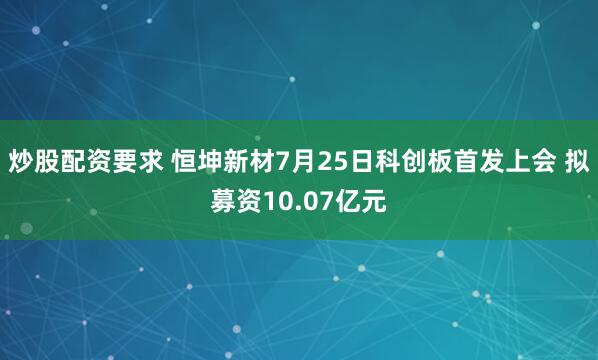 炒股配资要求 恒坤新材7月25日科创板首发上会 拟募资10.07亿元
