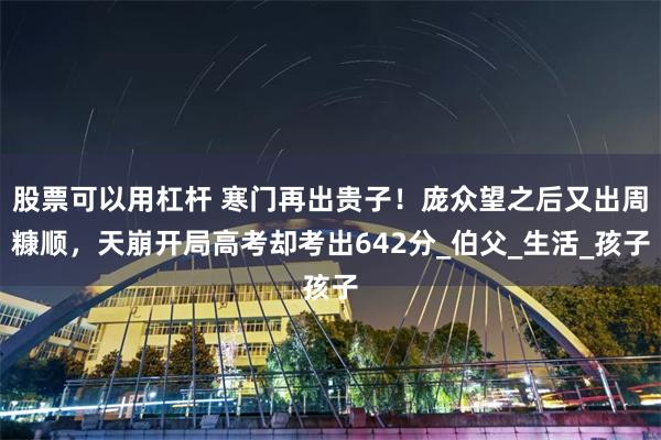 股票可以用杠杆 寒门再出贵子！庞众望之后又出周糠顺，天崩开局高考却考出642分_伯父_生活_孩子