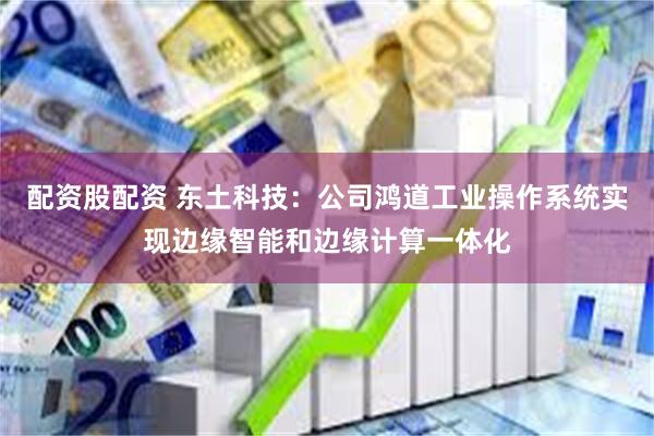 配资股配资 东土科技：公司鸿道工业操作系统实现边缘智能和边缘计算一体化