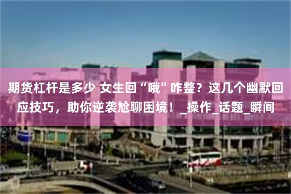 期货杠杆是多少 女生回“哦”咋整？这几个幽默回应技巧，助你逆袭尬聊困境！_操作_话题_瞬间