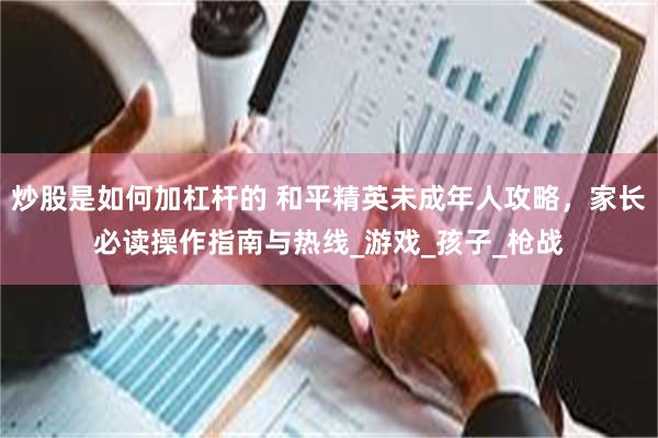 炒股是如何加杠杆的 和平精英未成年人攻略，家长必读操作指南与热线_游戏_孩子_枪战