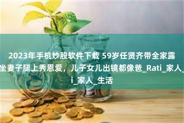 2023年手机炒股软件下载 59岁任贤齐带全家露营，坐妻子腿上秀恩爱，儿子女儿出镜都像爸_Rati_家人_生活