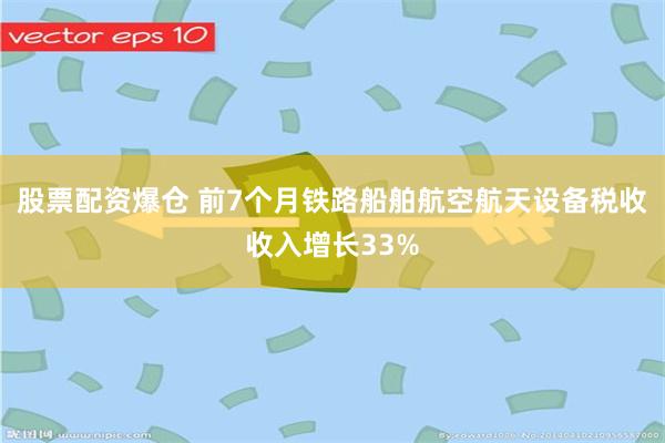 股票配资爆仓 前7个月铁路船舶航空航天设备税收收入增长33%