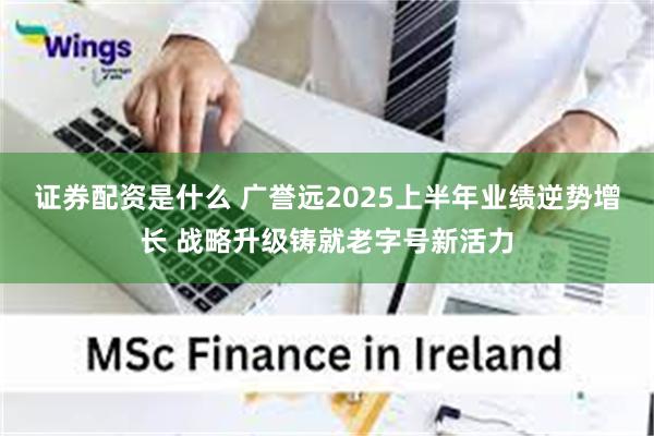 证券配资是什么 广誉远2025上半年业绩逆势增长 战略升级铸就老字号新活力